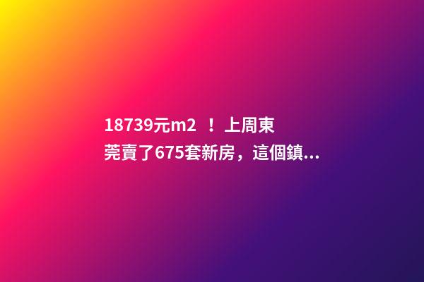 18739元/m2！上周東莞賣了675套新房，這個鎮(zhèn)房價突破3萬/m2！